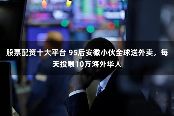 股票配资十大平台 95后安徽小伙全球送外卖，每天投喂10万海外华人