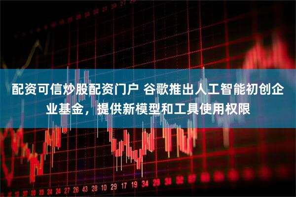 配资可信炒股配资门户 谷歌推出人工智能初创企业基金，提供新模型和工具使用权限