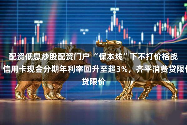 配资低息炒股配资门户 “保本线”下不打价格战！信用卡现金分期年利率回升至超3%，齐平消费贷限价