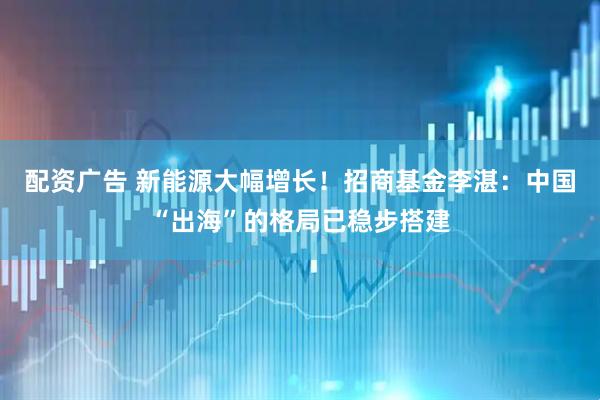 配资广告 新能源大幅增长！招商基金李湛：中国“出海”的格局已稳步搭建