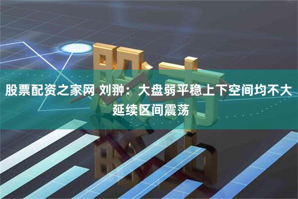 股票配资之家网 刘翀：大盘弱平稳上下空间均不大 延续区间震荡