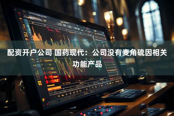 配资开户公司 国药现代：公司没有麦角硫因相关功能产品