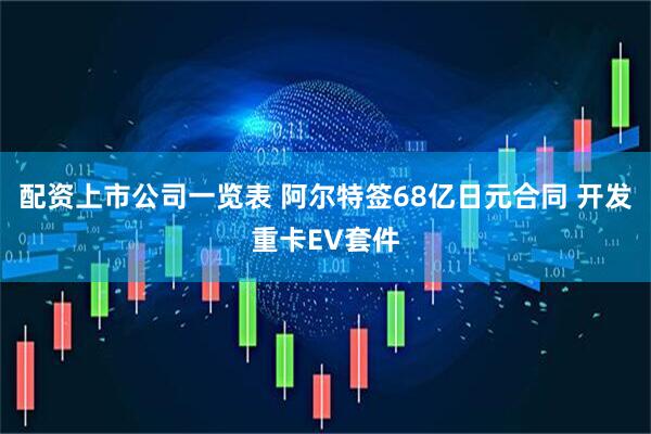 配资上市公司一览表 阿尔特签68亿日元合同 开发重卡EV套件