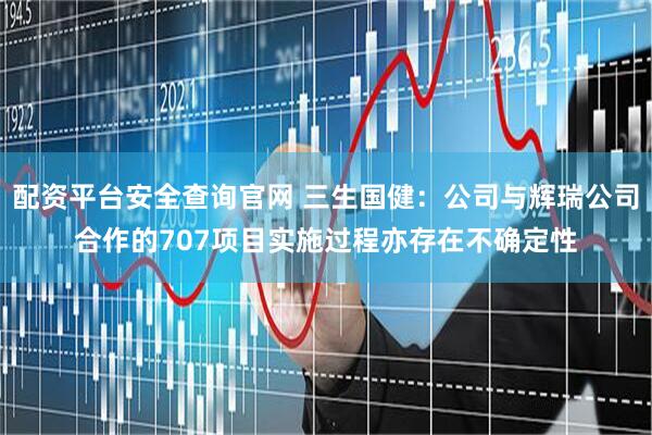 配资平台安全查询官网 三生国健：公司与辉瑞公司合作的707项目实施过程亦存在不确定性