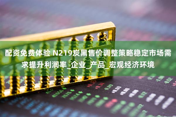 配资免费体验 N219炭黑售价调整策略稳定市场需求提升利润率_企业_产品_宏观经济环境