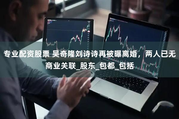 专业配资股票 吴奇隆刘诗诗再被曝离婚，两人已无商业关联_股东_包都_包括