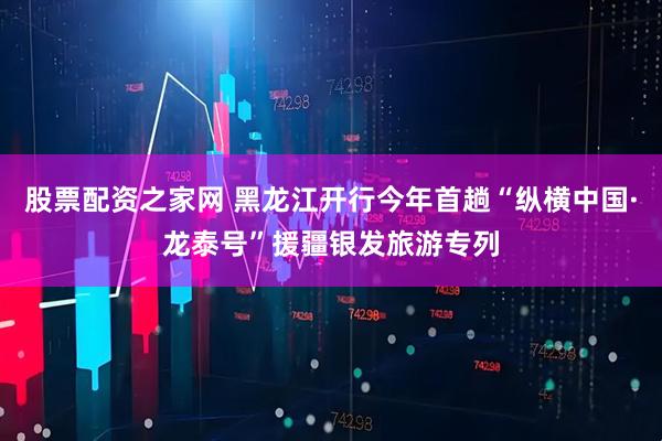 股票配资之家网 黑龙江开行今年首趟“纵横中国·龙泰号”援疆银发旅游专列