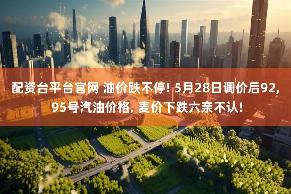 配资台平台官网 油价跌不停! 5月28日调价后92, 95号汽油价格, 麦价下跌六亲不认!