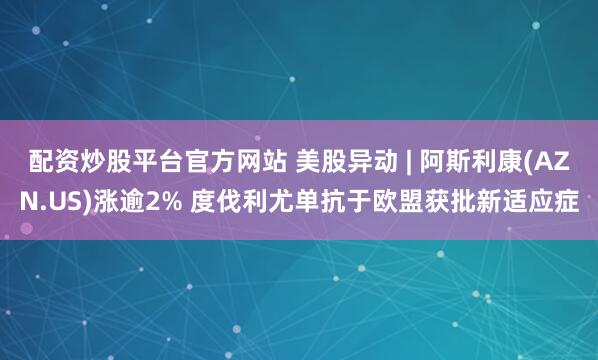 配资炒股平台官方网站 美股异动 | 阿斯利康(AZN.US)涨逾2% 度伐利尤单抗于欧盟获批新适应症