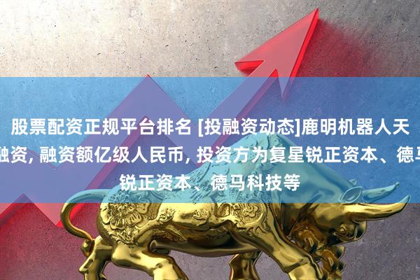 股票配资正规平台排名 [投融资动态]鹿明机器人天使++轮融资, 融资额亿级人民币, 投资方为复星锐正资本、德马科技等