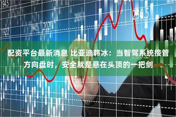 配资平台最新消息 比亚迪韩冰：当智驾系统接管方向盘时，安全就是悬在头顶的一把剑