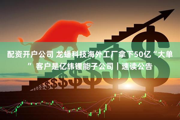 配资开户公司 龙蟠科技海外工厂拿下50亿“大单” 客户是亿纬锂能子公司｜速读公告