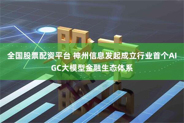 全国股票配资平台 神州信息发起成立行业首个AIGC大模型金融生态体系