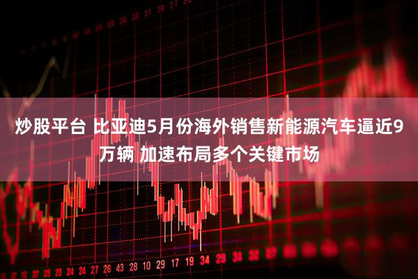 炒股平台 比亚迪5月份海外销售新能源汽车逼近9万辆 加速布局多个关键市场