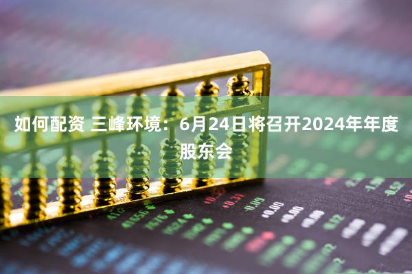 如何配资 三峰环境：6月24日将召开2024年年度股东会