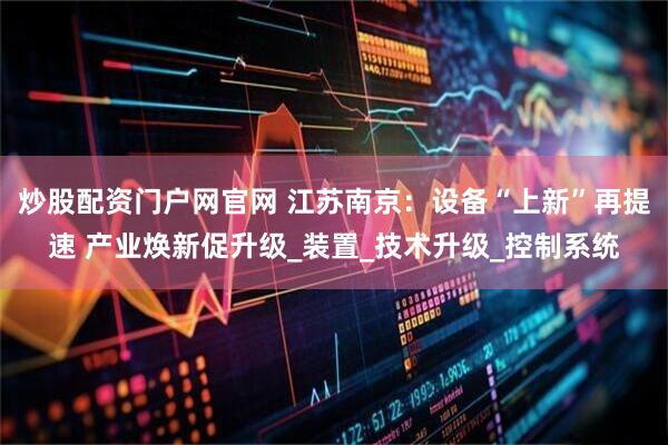 炒股配资门户网官网 江苏南京：设备“上新”再提速 产业焕新促升级_装置_技术升级_控制系统