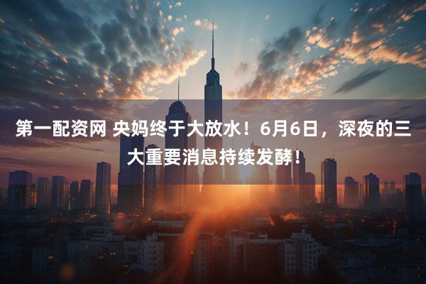 第一配资网 央妈终于大放水！6月6日，深夜的三大重要消息持续发酵！
