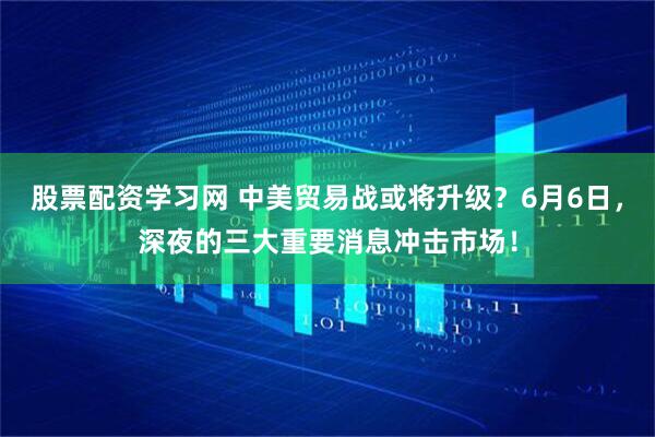 股票配资学习网 中美贸易战或将升级？6月6日，深夜的三大重要消息冲击市场！