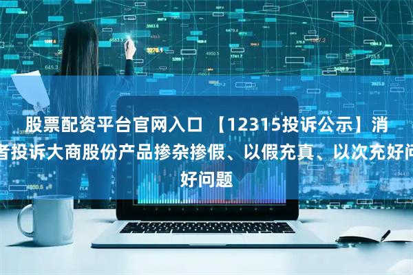 股票配资平台官网入口 【12315投诉公示】消费者投诉大商股份产品掺杂掺假、以假充真、以次充好问题