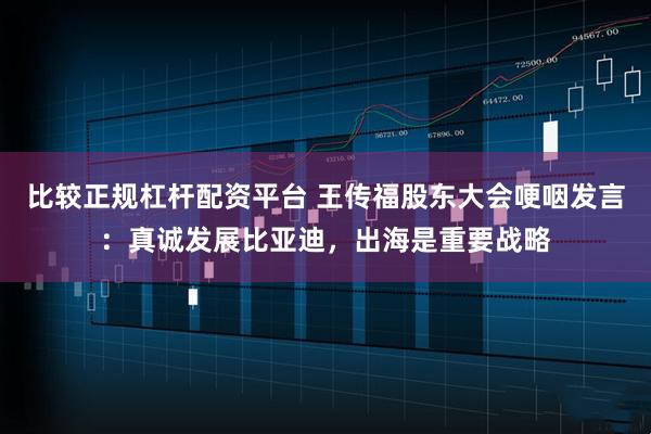 比较正规杠杆配资平台 王传福股东大会哽咽发言：真诚发展比亚迪，出海是重要战略