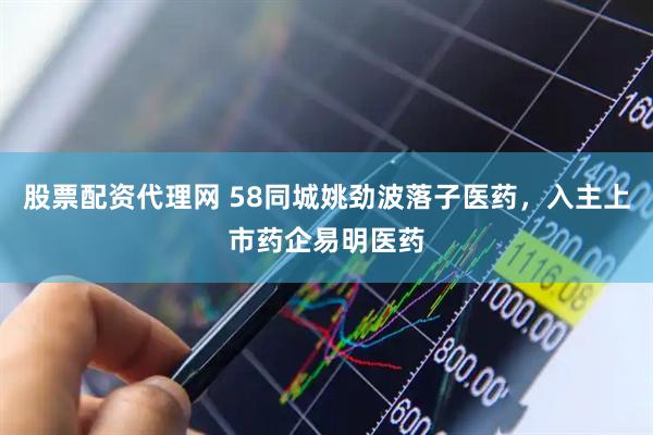 股票配资代理网 58同城姚劲波落子医药，入主上市药企易明医药