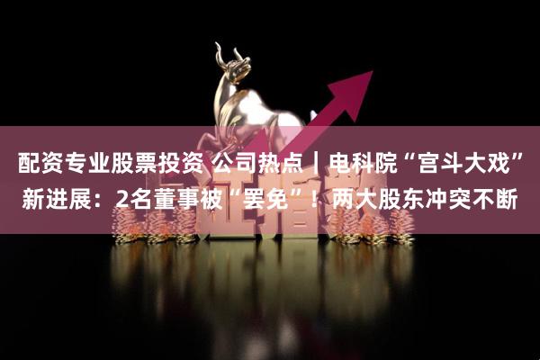 配资专业股票投资 公司热点｜电科院“宫斗大戏”新进展：2名董事被“罢免”！两大股东冲突不断