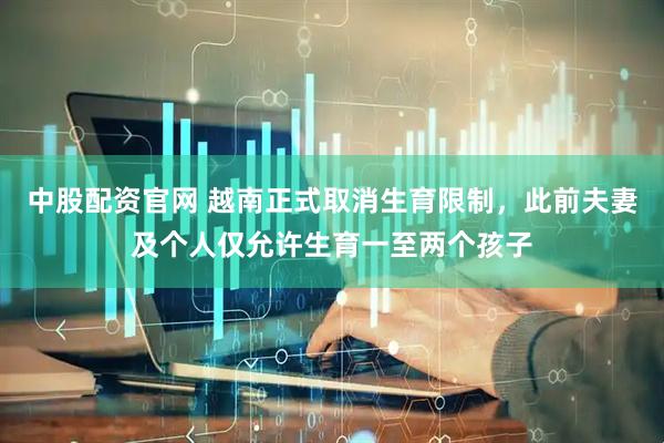 中股配资官网 越南正式取消生育限制，此前夫妻及个人仅允许生育一至两个孩子