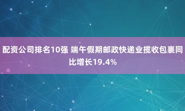配资公司排名10强 端午假期邮政快递业揽收包裹同比增长19.4%