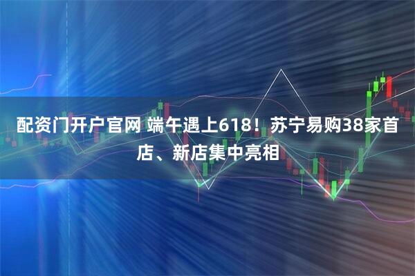 配资门开户官网 端午遇上618！苏宁易购38家首店、新店集中亮相