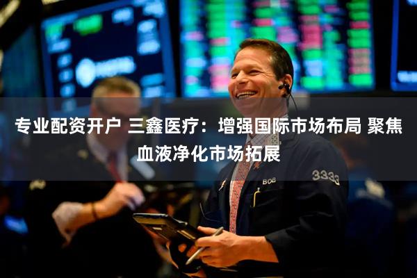 专业配资开户 三鑫医疗：增强国际市场布局 聚焦血液净化市场拓展