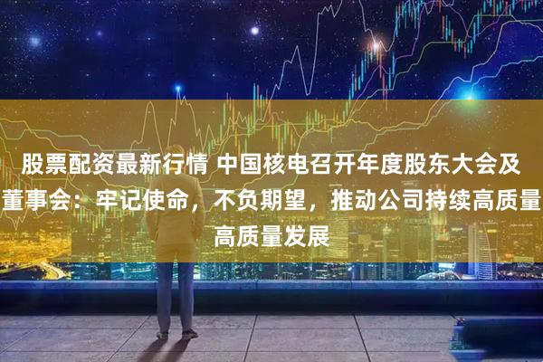 股票配资最新行情 中国核电召开年度股东大会及临时董事会：牢记使命，不负期望，推动公司持续高质量发展