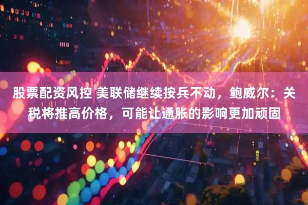 股票配资风控 美联储继续按兵不动，鲍威尔：关税将推高价格，可能让通胀的影响更加顽固