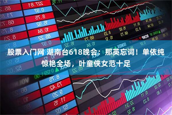 股票入门网 湖南台618晚会：那英忘词！单依纯惊艳全场，叶童侠女范十足