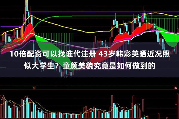 10倍配资可以找谁代注册 43岁韩彩英晒近况照似大学生？童颜美貌究竟是如何做到的