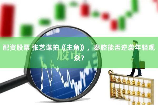 配资股票 张艺谋拍《主角》，秦腔能否逆袭年轻观众？