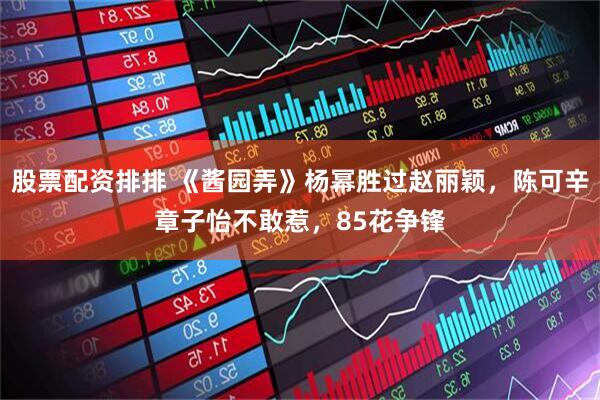 股票配资排排 《酱园弄》杨幂胜过赵丽颖，陈可辛章子怡不敢惹，85花争锋