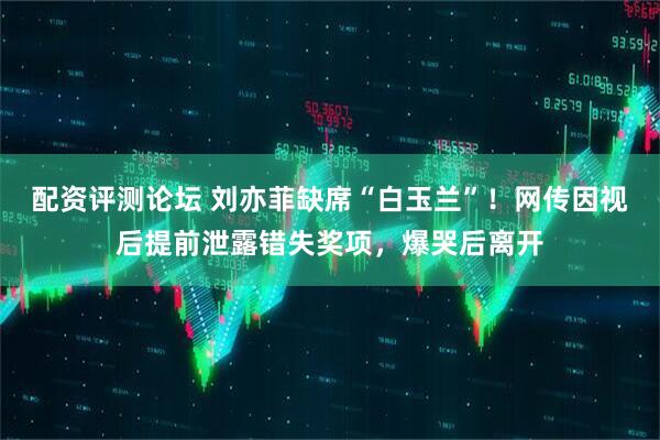 配资评测论坛 刘亦菲缺席“白玉兰”！网传因视后提前泄露错失奖项，爆哭后离开