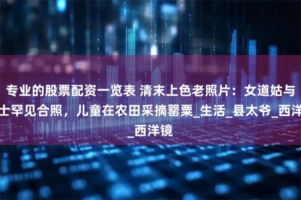 专业的股票配资一览表 清末上色老照片：女道姑与道士罕见合照，儿童在农田采摘罂粟_生活_县太爷_西洋镜