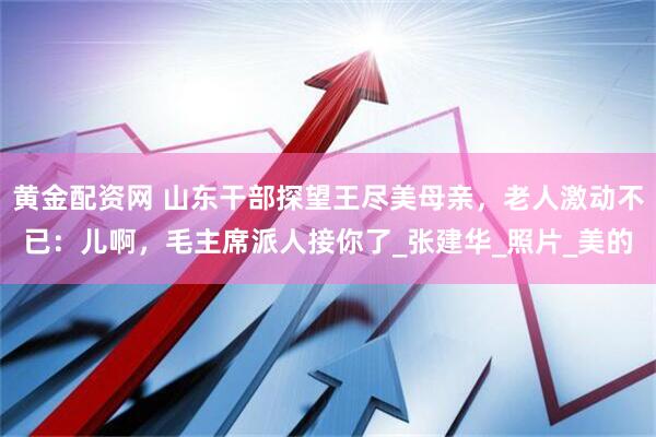 黄金配资网 山东干部探望王尽美母亲，老人激动不已：儿啊，毛主席派人接你了_张建华_照片_美的