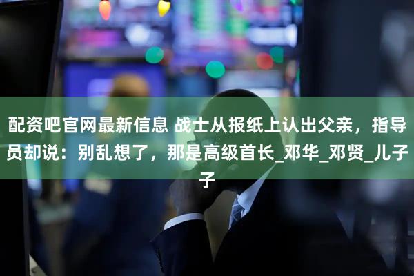配资吧官网最新信息 战士从报纸上认出父亲，指导员却说：别乱想了，那是高级首长_邓华_邓贤_儿子