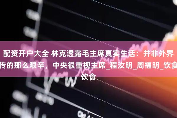 配资开户大全 林克透露毛主席真实生活：并非外界传的那么艰辛，中央很重视主席_程汝明_周福明_饮食