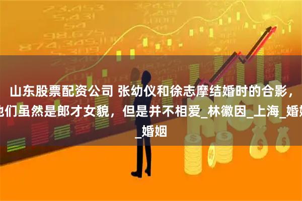山东股票配资公司 张幼仪和徐志摩结婚时的合影，他们虽然是郎才女貌，但是并不相爱_林徽因_上海_婚姻