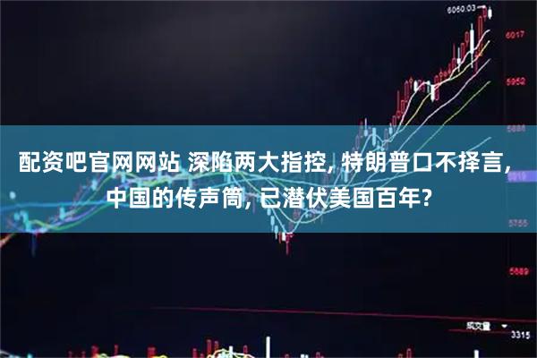 配资吧官网网站 深陷两大指控, 特朗普口不择言, 中国的传声筒, 已潜伏美国百年?