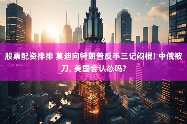 股票配资排排 莫迪向特朗普反手三记闷棍! 中俄被刀, 美国会认怂吗?