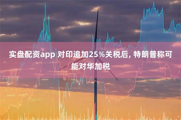 实盘配资app 对印追加25%关税后, 特朗普称可能对华加税