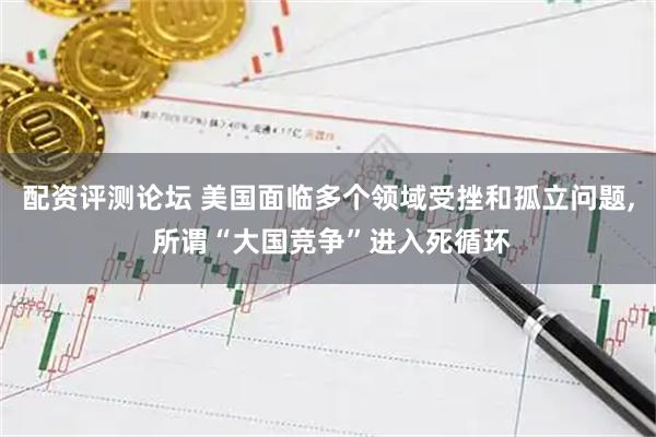 配资评测论坛 美国面临多个领域受挫和孤立问题, 所谓“大国竞争”进入死循环
