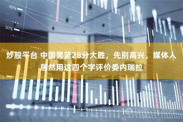 炒股平台 中国男篮28分大胜，先别高兴，媒体人居然用这四个字评价委内瑞拉