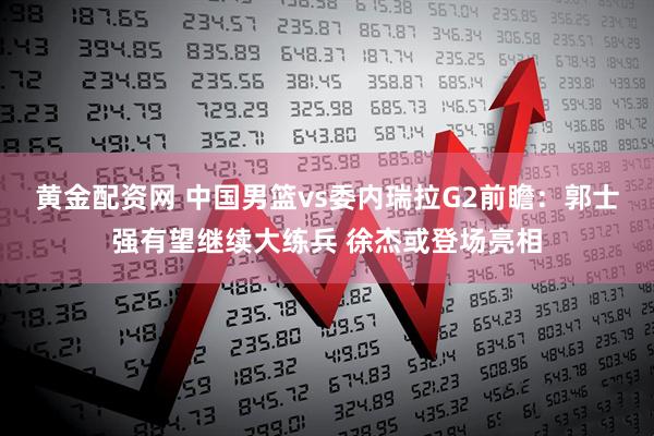 黄金配资网 中国男篮vs委内瑞拉G2前瞻：郭士强有望继续大练兵 徐杰或登场亮相
