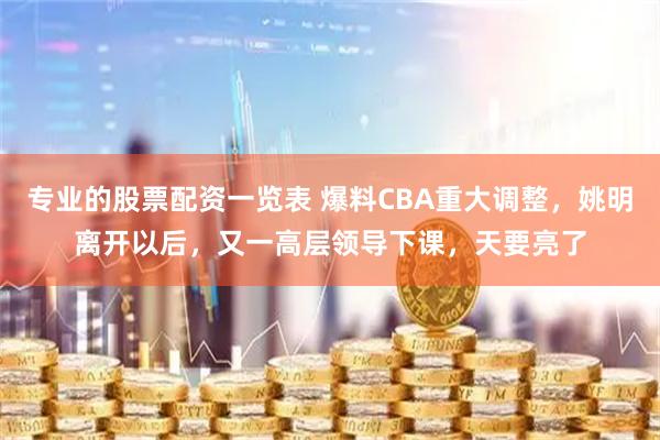 专业的股票配资一览表 爆料CBA重大调整，姚明离开以后，又一高层领导下课，天要亮了