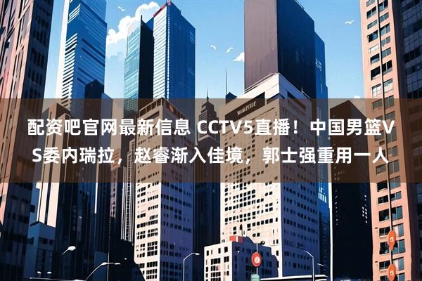 配资吧官网最新信息 CCTV5直播！中国男篮VS委内瑞拉，赵睿渐入佳境，郭士强重用一人